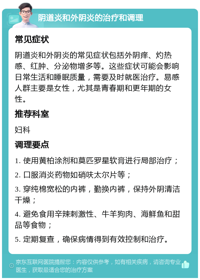 阴道炎和外阴炎的治疗和调理 常见症状 阴道炎和外阴炎的常见症状包括外阴痒、灼热感、红肿、分泌物增多等。这些症状可能会影响日常生活和睡眠质量，需要及时就医治疗。易感人群主要是女性，尤其是青春期和更年期的女性。 推荐科室 妇科 调理要点 1. 使用黄柏涂剂和莫匹罗星软膏进行局部治疗； 2. 口服消炎药物如硝呋太尔片等； 3. 穿纯棉宽松的内裤，勤换内裤，保持外阴清洁干燥； 4. 避免食用辛辣刺激性、牛羊狗肉、海鲜鱼和甜品等食物； 5. 定期复查，确保病情得到有效控制和治疗。