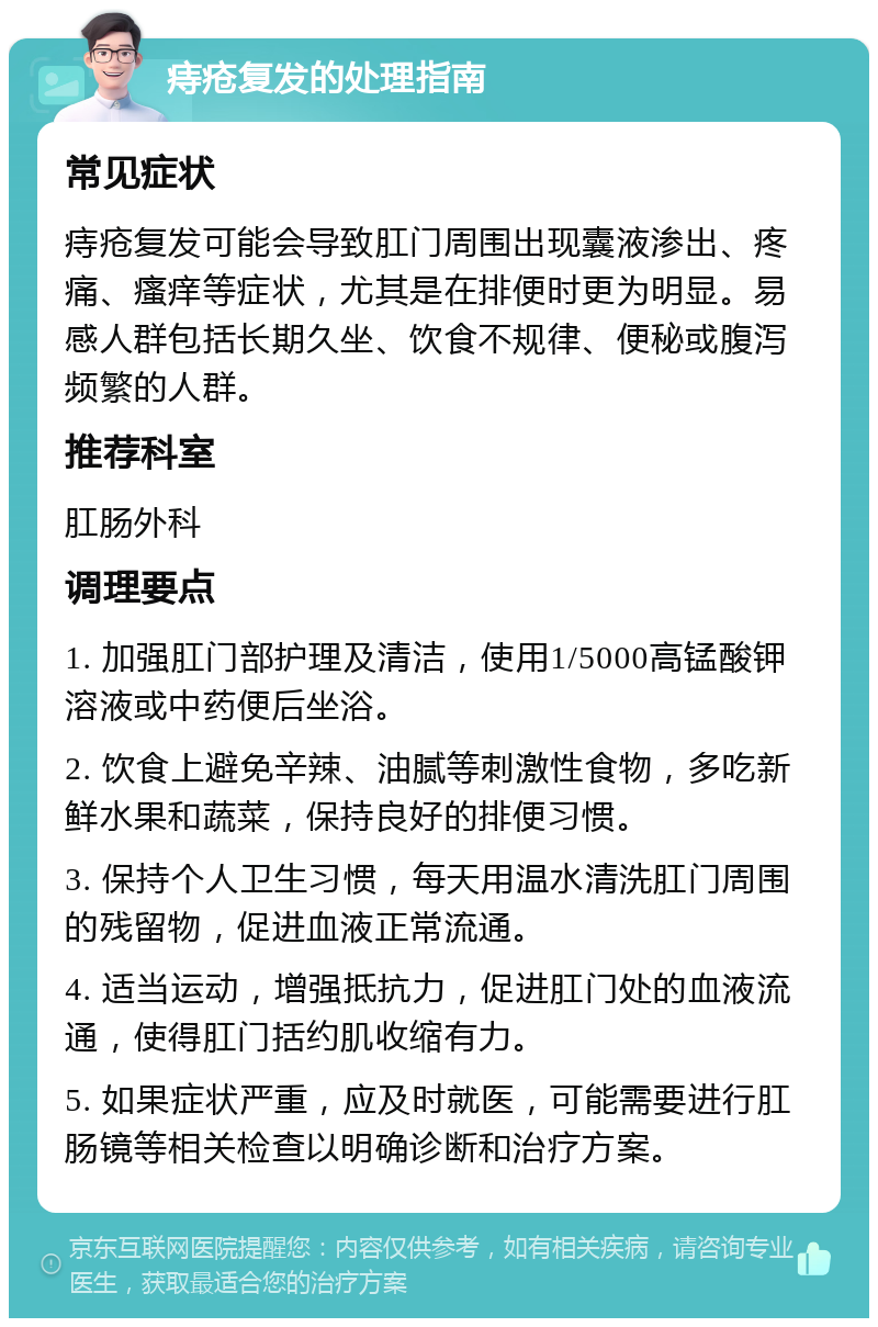 痔疮复发的处理指南 常见症状 痔疮复发可能会导致肛门周围出现囊液渗出、疼痛、瘙痒等症状，尤其是在排便时更为明显。易感人群包括长期久坐、饮食不规律、便秘或腹泻频繁的人群。 推荐科室 肛肠外科 调理要点 1. 加强肛门部护理及清洁，使用1/5000高锰酸钾溶液或中药便后坐浴。 2. 饮食上避免辛辣、油腻等刺激性食物，多吃新鲜水果和蔬菜，保持良好的排便习惯。 3. 保持个人卫生习惯，每天用温水清洗肛门周围的残留物，促进血液正常流通。 4. 适当运动，增强抵抗力，促进肛门处的血液流通，使得肛门括约肌收缩有力。 5. 如果症状严重，应及时就医，可能需要进行肛肠镜等相关检查以明确诊断和治疗方案。