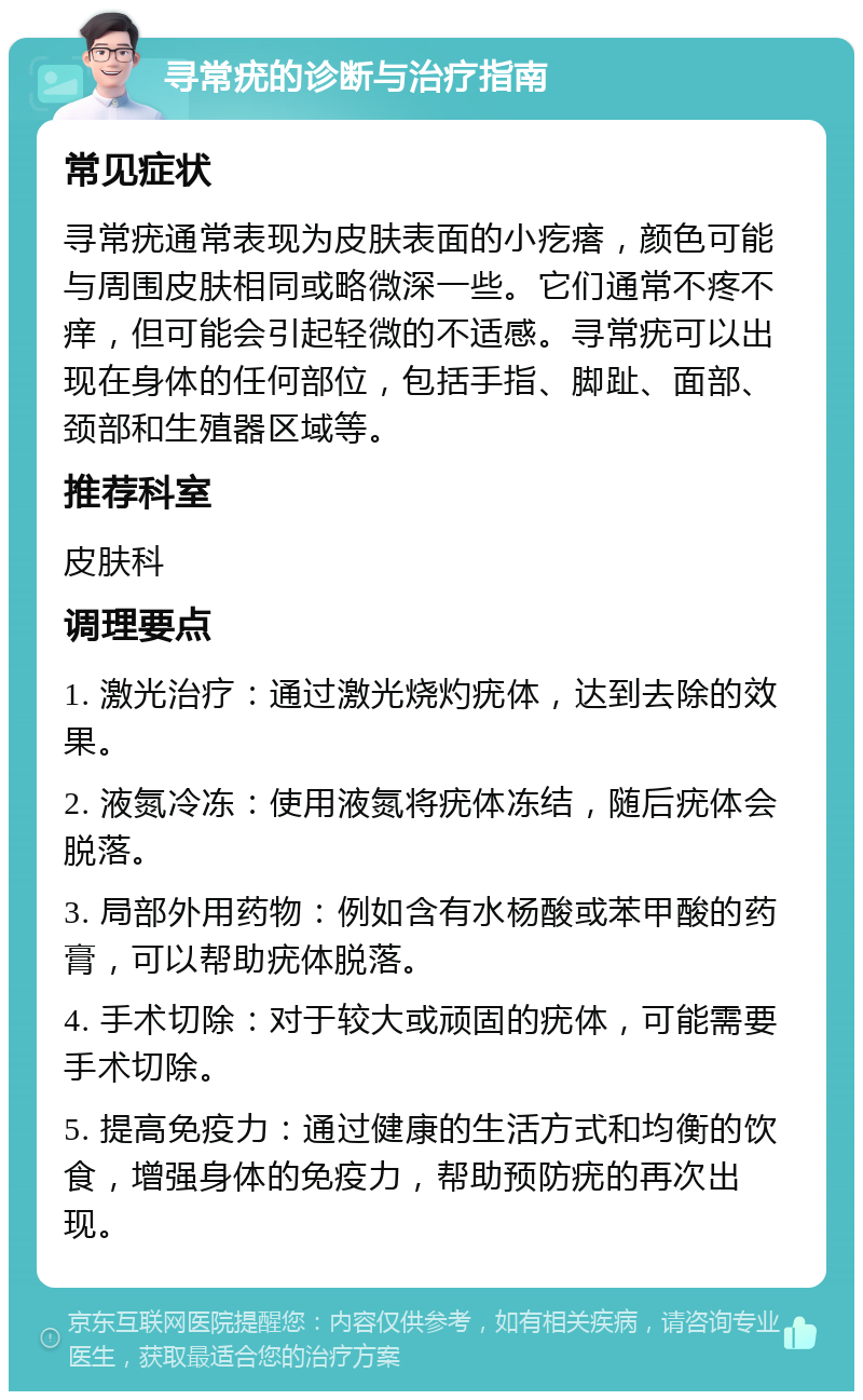 寻常疣的诊断与治疗指南 常见症状 寻常疣通常表现为皮肤表面的小疙瘩，颜色可能与周围皮肤相同或略微深一些。它们通常不疼不痒，但可能会引起轻微的不适感。寻常疣可以出现在身体的任何部位，包括手指、脚趾、面部、颈部和生殖器区域等。 推荐科室 皮肤科 调理要点 1. 激光治疗：通过激光烧灼疣体，达到去除的效果。 2. 液氮冷冻：使用液氮将疣体冻结，随后疣体会脱落。 3. 局部外用药物：例如含有水杨酸或苯甲酸的药膏，可以帮助疣体脱落。 4. 手术切除：对于较大或顽固的疣体，可能需要手术切除。 5. 提高免疫力：通过健康的生活方式和均衡的饮食，增强身体的免疫力，帮助预防疣的再次出现。