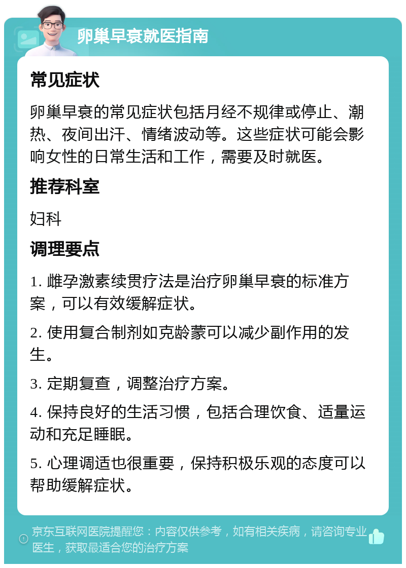 卵巢早衰就医指南 常见症状 卵巢早衰的常见症状包括月经不规律或停止、潮热、夜间出汗、情绪波动等。这些症状可能会影响女性的日常生活和工作，需要及时就医。 推荐科室 妇科 调理要点 1. 雌孕激素续贯疗法是治疗卵巢早衰的标准方案，可以有效缓解症状。 2. 使用复合制剂如克龄蒙可以减少副作用的发生。 3. 定期复查，调整治疗方案。 4. 保持良好的生活习惯，包括合理饮食、适量运动和充足睡眠。 5. 心理调适也很重要，保持积极乐观的态度可以帮助缓解症状。