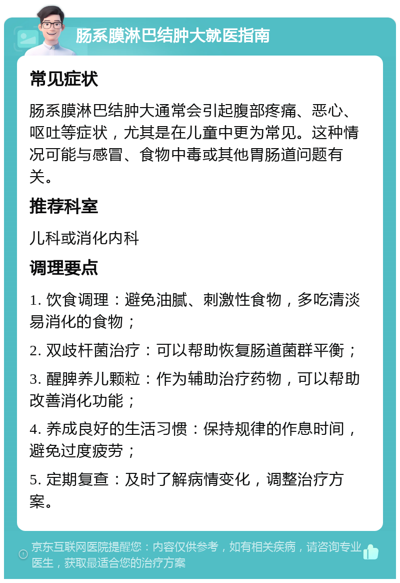 肠系膜淋巴结肿大就医指南 常见症状 肠系膜淋巴结肿大通常会引起腹部疼痛、恶心、呕吐等症状，尤其是在儿童中更为常见。这种情况可能与感冒、食物中毒或其他胃肠道问题有关。 推荐科室 儿科或消化内科 调理要点 1. 饮食调理：避免油腻、刺激性食物，多吃清淡易消化的食物； 2. 双歧杆菌治疗：可以帮助恢复肠道菌群平衡； 3. 醒脾养儿颗粒：作为辅助治疗药物，可以帮助改善消化功能； 4. 养成良好的生活习惯：保持规律的作息时间，避免过度疲劳； 5. 定期复查：及时了解病情变化，调整治疗方案。