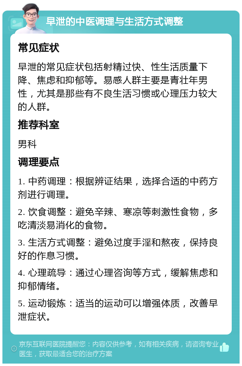 早泄的中医调理与生活方式调整 常见症状 早泄的常见症状包括射精过快、性生活质量下降、焦虑和抑郁等。易感人群主要是青壮年男性，尤其是那些有不良生活习惯或心理压力较大的人群。 推荐科室 男科 调理要点 1. 中药调理：根据辨证结果，选择合适的中药方剂进行调理。 2. 饮食调整：避免辛辣、寒凉等刺激性食物，多吃清淡易消化的食物。 3. 生活方式调整：避免过度手淫和熬夜，保持良好的作息习惯。 4. 心理疏导：通过心理咨询等方式，缓解焦虑和抑郁情绪。 5. 运动锻炼：适当的运动可以增强体质，改善早泄症状。