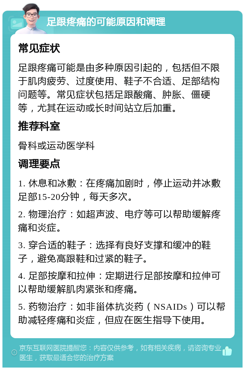 足跟疼痛的可能原因和调理 常见症状 足跟疼痛可能是由多种原因引起的，包括但不限于肌肉疲劳、过度使用、鞋子不合适、足部结构问题等。常见症状包括足跟酸痛、肿胀、僵硬等，尤其在运动或长时间站立后加重。 推荐科室 骨科或运动医学科 调理要点 1. 休息和冰敷：在疼痛加剧时，停止运动并冰敷足部15-20分钟，每天多次。 2. 物理治疗：如超声波、电疗等可以帮助缓解疼痛和炎症。 3. 穿合适的鞋子：选择有良好支撑和缓冲的鞋子，避免高跟鞋和过紧的鞋子。 4. 足部按摩和拉伸：定期进行足部按摩和拉伸可以帮助缓解肌肉紧张和疼痛。 5. 药物治疗：如非甾体抗炎药（NSAIDs）可以帮助减轻疼痛和炎症，但应在医生指导下使用。