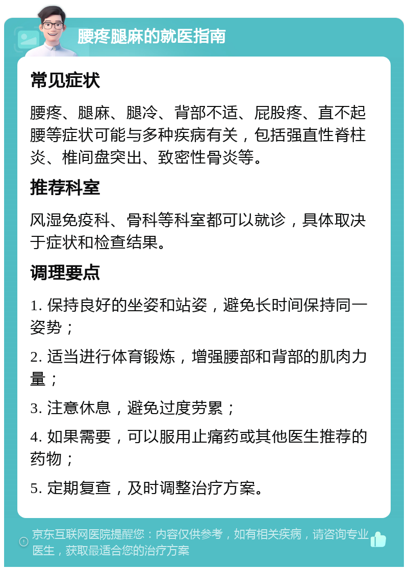 腰疼腿麻的就医指南 常见症状 腰疼、腿麻、腿冷、背部不适、屁股疼、直不起腰等症状可能与多种疾病有关，包括强直性脊柱炎、椎间盘突出、致密性骨炎等。 推荐科室 风湿免疫科、骨科等科室都可以就诊，具体取决于症状和检查结果。 调理要点 1. 保持良好的坐姿和站姿，避免长时间保持同一姿势； 2. 适当进行体育锻炼，增强腰部和背部的肌肉力量； 3. 注意休息，避免过度劳累； 4. 如果需要，可以服用止痛药或其他医生推荐的药物； 5. 定期复查，及时调整治疗方案。