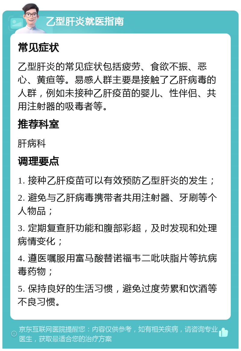 乙型肝炎就医指南 常见症状 乙型肝炎的常见症状包括疲劳、食欲不振、恶心、黄疸等。易感人群主要是接触了乙肝病毒的人群，例如未接种乙肝疫苗的婴儿、性伴侣、共用注射器的吸毒者等。 推荐科室 肝病科 调理要点 1. 接种乙肝疫苗可以有效预防乙型肝炎的发生； 2. 避免与乙肝病毒携带者共用注射器、牙刷等个人物品； 3. 定期复查肝功能和腹部彩超，及时发现和处理病情变化； 4. 遵医嘱服用富马酸替诺福韦二吡呋脂片等抗病毒药物； 5. 保持良好的生活习惯，避免过度劳累和饮酒等不良习惯。