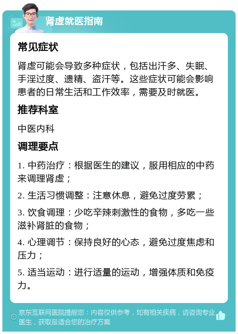 肾虚就医指南 常见症状 肾虚可能会导致多种症状，包括出汗多、失眠、手淫过度、遗精、盗汗等。这些症状可能会影响患者的日常生活和工作效率，需要及时就医。 推荐科室 中医内科 调理要点 1. 中药治疗：根据医生的建议，服用相应的中药来调理肾虚； 2. 生活习惯调整：注意休息，避免过度劳累； 3. 饮食调理：少吃辛辣刺激性的食物，多吃一些滋补肾脏的食物； 4. 心理调节：保持良好的心态，避免过度焦虑和压力； 5. 适当运动：进行适量的运动，增强体质和免疫力。