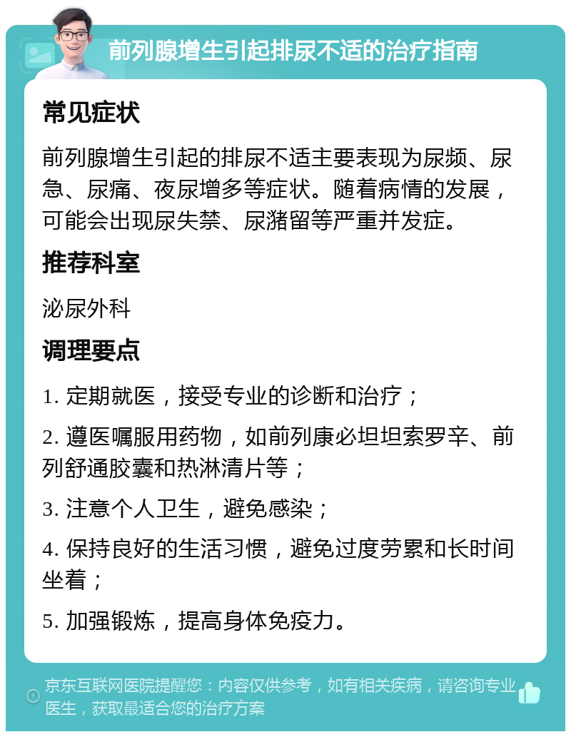 前列腺增生引起排尿不适的治疗指南 常见症状 前列腺增生引起的排尿不适主要表现为尿频、尿急、尿痛、夜尿增多等症状。随着病情的发展，可能会出现尿失禁、尿潴留等严重并发症。 推荐科室 泌尿外科 调理要点 1. 定期就医，接受专业的诊断和治疗； 2. 遵医嘱服用药物，如前列康必坦坦索罗辛、前列舒通胶囊和热淋清片等； 3. 注意个人卫生，避免感染； 4. 保持良好的生活习惯，避免过度劳累和长时间坐着； 5. 加强锻炼，提高身体免疫力。