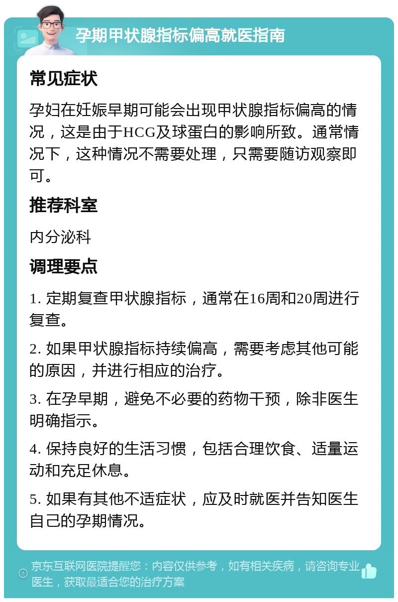 孕期甲状腺指标偏高就医指南 常见症状 孕妇在妊娠早期可能会出现甲状腺指标偏高的情况，这是由于HCG及球蛋白的影响所致。通常情况下，这种情况不需要处理，只需要随访观察即可。 推荐科室 内分泌科 调理要点 1. 定期复查甲状腺指标，通常在16周和20周进行复查。 2. 如果甲状腺指标持续偏高，需要考虑其他可能的原因，并进行相应的治疗。 3. 在孕早期，避免不必要的药物干预，除非医生明确指示。 4. 保持良好的生活习惯，包括合理饮食、适量运动和充足休息。 5. 如果有其他不适症状，应及时就医并告知医生自己的孕期情况。