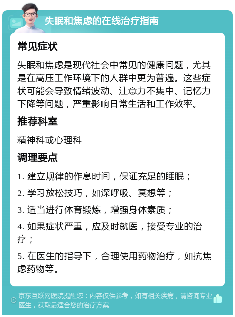 失眠和焦虑的在线治疗指南 常见症状 失眠和焦虑是现代社会中常见的健康问题，尤其是在高压工作环境下的人群中更为普遍。这些症状可能会导致情绪波动、注意力不集中、记忆力下降等问题，严重影响日常生活和工作效率。 推荐科室 精神科或心理科 调理要点 1. 建立规律的作息时间，保证充足的睡眠； 2. 学习放松技巧，如深呼吸、冥想等； 3. 适当进行体育锻炼，增强身体素质； 4. 如果症状严重，应及时就医，接受专业的治疗； 5. 在医生的指导下，合理使用药物治疗，如抗焦虑药物等。