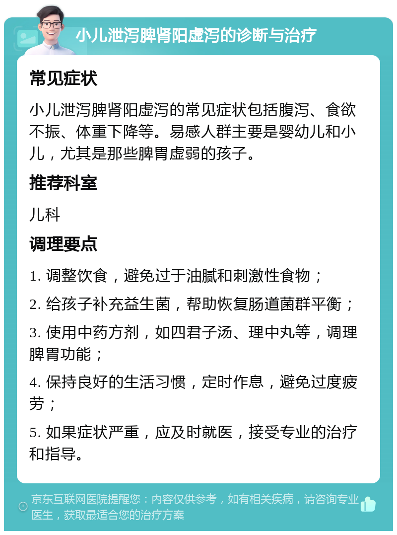 小儿泄泻脾肾阳虚泻的诊断与治疗 常见症状 小儿泄泻脾肾阳虚泻的常见症状包括腹泻、食欲不振、体重下降等。易感人群主要是婴幼儿和小儿，尤其是那些脾胃虚弱的孩子。 推荐科室 儿科 调理要点 1. 调整饮食，避免过于油腻和刺激性食物； 2. 给孩子补充益生菌，帮助恢复肠道菌群平衡； 3. 使用中药方剂，如四君子汤、理中丸等，调理脾胃功能； 4. 保持良好的生活习惯，定时作息，避免过度疲劳； 5. 如果症状严重，应及时就医，接受专业的治疗和指导。