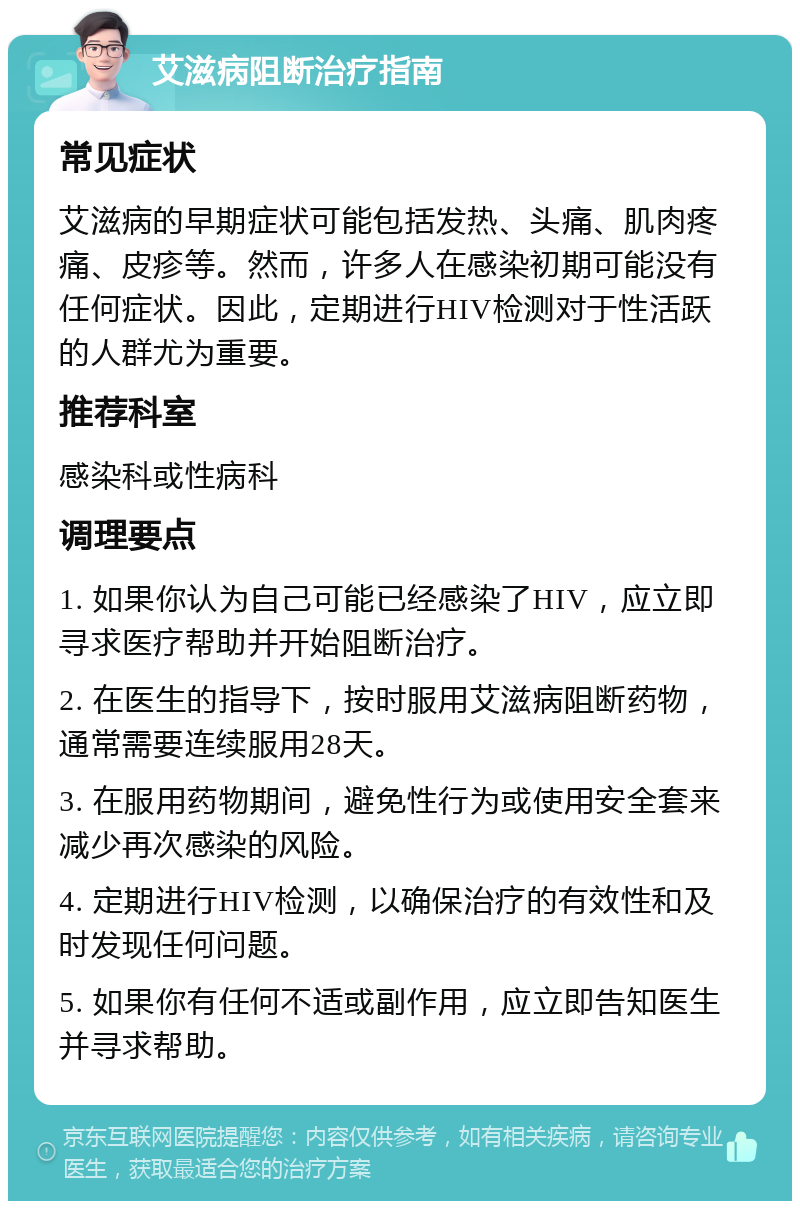 艾滋病阻断治疗指南 常见症状 艾滋病的早期症状可能包括发热、头痛、肌肉疼痛、皮疹等。然而，许多人在感染初期可能没有任何症状。因此，定期进行HIV检测对于性活跃的人群尤为重要。 推荐科室 感染科或性病科 调理要点 1. 如果你认为自己可能已经感染了HIV，应立即寻求医疗帮助并开始阻断治疗。 2. 在医生的指导下，按时服用艾滋病阻断药物，通常需要连续服用28天。 3. 在服用药物期间，避免性行为或使用安全套来减少再次感染的风险。 4. 定期进行HIV检测，以确保治疗的有效性和及时发现任何问题。 5. 如果你有任何不适或副作用，应立即告知医生并寻求帮助。