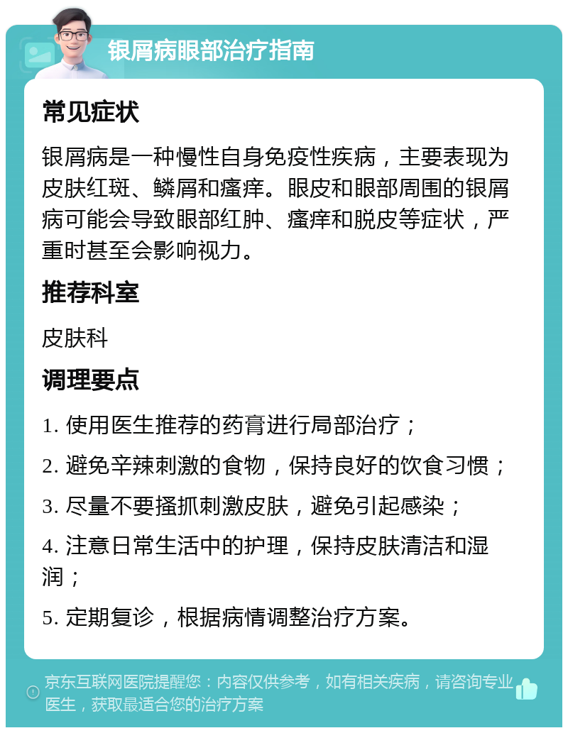 银屑病眼部治疗指南 常见症状 银屑病是一种慢性自身免疫性疾病，主要表现为皮肤红斑、鳞屑和瘙痒。眼皮和眼部周围的银屑病可能会导致眼部红肿、瘙痒和脱皮等症状，严重时甚至会影响视力。 推荐科室 皮肤科 调理要点 1. 使用医生推荐的药膏进行局部治疗； 2. 避免辛辣刺激的食物，保持良好的饮食习惯； 3. 尽量不要搔抓刺激皮肤，避免引起感染； 4. 注意日常生活中的护理，保持皮肤清洁和湿润； 5. 定期复诊，根据病情调整治疗方案。