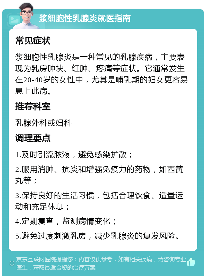 浆细胞性乳腺炎就医指南 常见症状 浆细胞性乳腺炎是一种常见的乳腺疾病，主要表现为乳房肿块、红肿、疼痛等症状。它通常发生在20-40岁的女性中，尤其是哺乳期的妇女更容易患上此病。 推荐科室 乳腺外科或妇科 调理要点 1.及时引流脓液，避免感染扩散； 2.服用消肿、抗炎和增强免疫力的药物，如西黄丸等； 3.保持良好的生活习惯，包括合理饮食、适量运动和充足休息； 4.定期复查，监测病情变化； 5.避免过度刺激乳房，减少乳腺炎的复发风险。