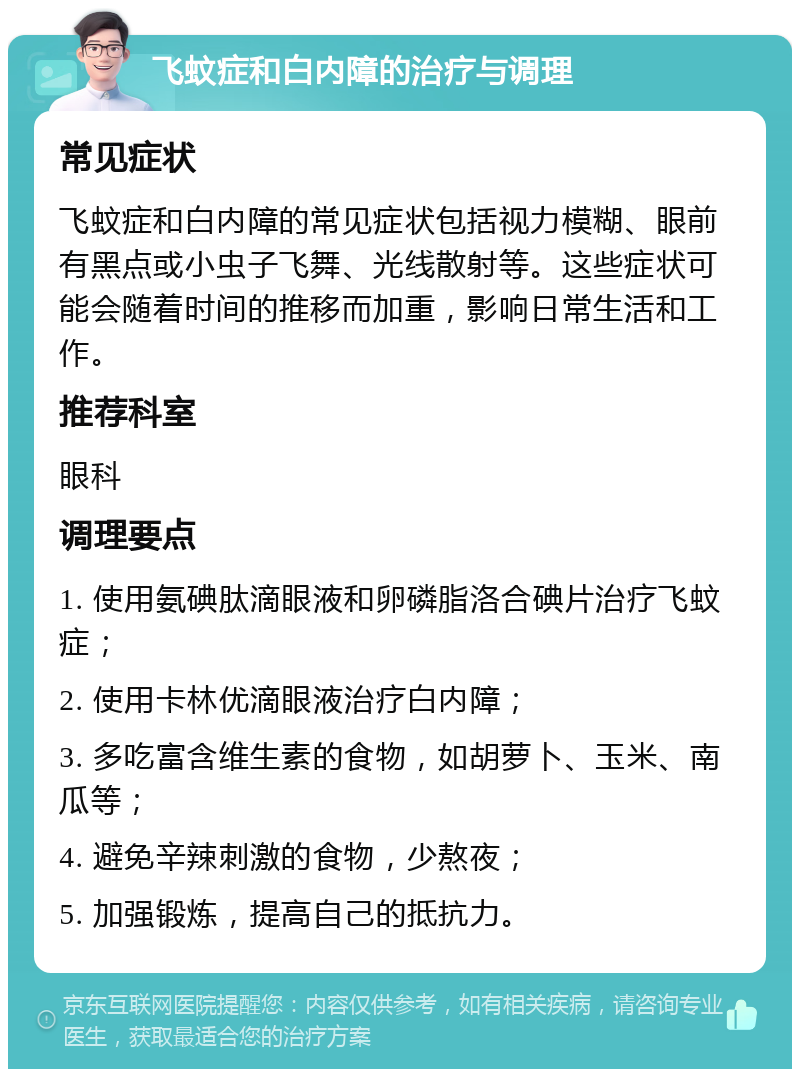 飞蚊症和白内障的治疗与调理 常见症状 飞蚊症和白内障的常见症状包括视力模糊、眼前有黑点或小虫子飞舞、光线散射等。这些症状可能会随着时间的推移而加重，影响日常生活和工作。 推荐科室 眼科 调理要点 1. 使用氨碘肽滴眼液和卵磷脂洛合碘片治疗飞蚊症； 2. 使用卡林优滴眼液治疗白内障； 3. 多吃富含维生素的食物，如胡萝卜、玉米、南瓜等； 4. 避免辛辣刺激的食物，少熬夜； 5. 加强锻炼，提高自己的抵抗力。