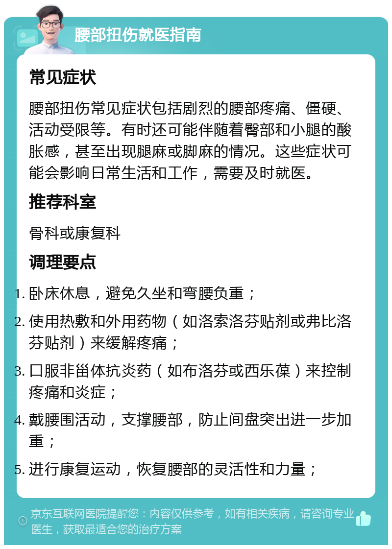 腰部扭伤就医指南 常见症状 腰部扭伤常见症状包括剧烈的腰部疼痛、僵硬、活动受限等。有时还可能伴随着臀部和小腿的酸胀感，甚至出现腿麻或脚麻的情况。这些症状可能会影响日常生活和工作，需要及时就医。 推荐科室 骨科或康复科 调理要点 卧床休息，避免久坐和弯腰负重； 使用热敷和外用药物（如洛索洛芬贴剂或弗比洛芬贴剂）来缓解疼痛； 口服非甾体抗炎药（如布洛芬或西乐葆）来控制疼痛和炎症； 戴腰围活动，支撑腰部，防止间盘突出进一步加重； 进行康复运动，恢复腰部的灵活性和力量；