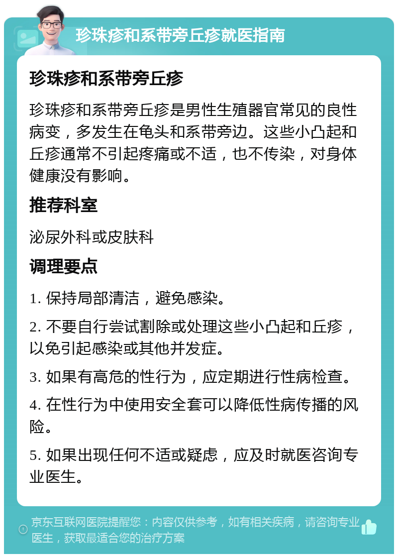 珍珠疹和系带旁丘疹就医指南 珍珠疹和系带旁丘疹 珍珠疹和系带旁丘疹是男性生殖器官常见的良性病变，多发生在龟头和系带旁边。这些小凸起和丘疹通常不引起疼痛或不适，也不传染，对身体健康没有影响。 推荐科室 泌尿外科或皮肤科 调理要点 1. 保持局部清洁，避免感染。 2. 不要自行尝试割除或处理这些小凸起和丘疹，以免引起感染或其他并发症。 3. 如果有高危的性行为，应定期进行性病检查。 4. 在性行为中使用安全套可以降低性病传播的风险。 5. 如果出现任何不适或疑虑，应及时就医咨询专业医生。