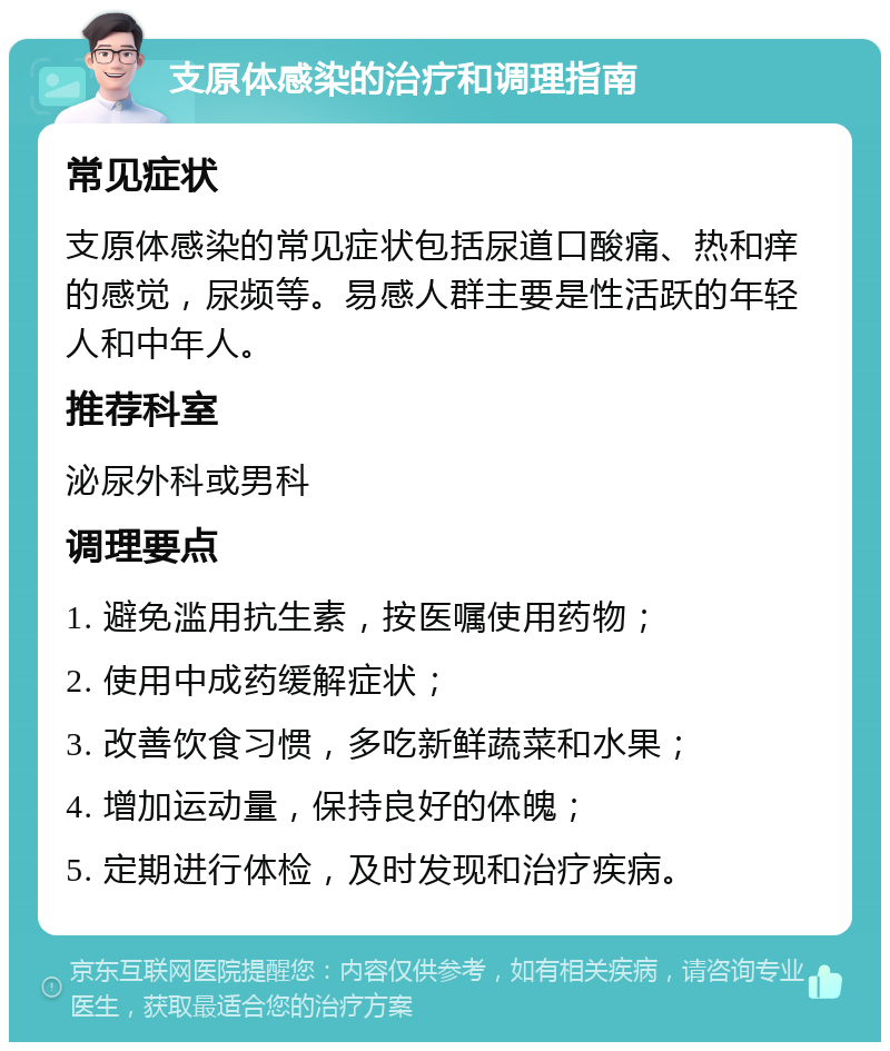 支原体感染的治疗和调理指南 常见症状 支原体感染的常见症状包括尿道口酸痛、热和痒的感觉，尿频等。易感人群主要是性活跃的年轻人和中年人。 推荐科室 泌尿外科或男科 调理要点 1. 避免滥用抗生素，按医嘱使用药物； 2. 使用中成药缓解症状； 3. 改善饮食习惯，多吃新鲜蔬菜和水果； 4. 增加运动量，保持良好的体魄； 5. 定期进行体检，及时发现和治疗疾病。