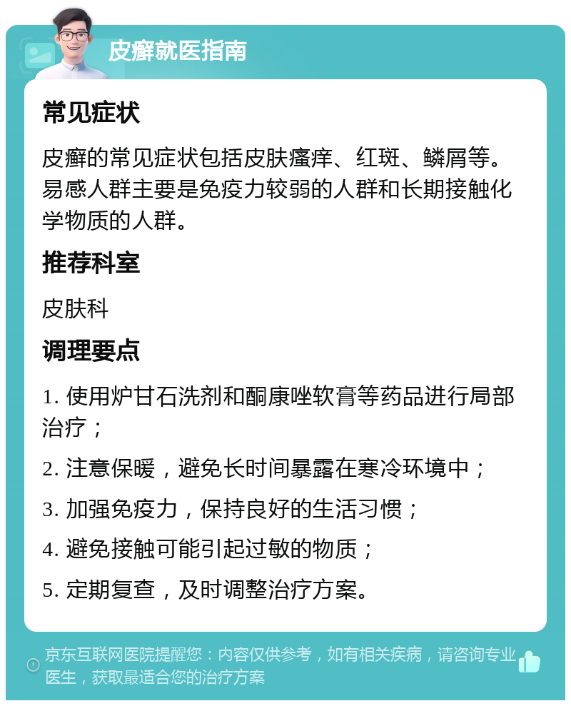 皮癣就医指南 常见症状 皮癣的常见症状包括皮肤瘙痒、红斑、鳞屑等。易感人群主要是免疫力较弱的人群和长期接触化学物质的人群。 推荐科室 皮肤科 调理要点 1. 使用炉甘石洗剂和酮康唑软膏等药品进行局部治疗； 2. 注意保暖，避免长时间暴露在寒冷环境中； 3. 加强免疫力，保持良好的生活习惯； 4. 避免接触可能引起过敏的物质； 5. 定期复查，及时调整治疗方案。