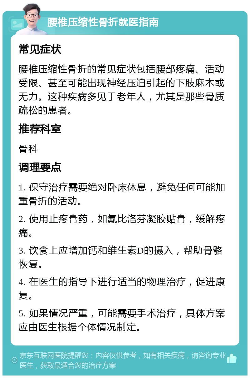 腰椎压缩性骨折就医指南 常见症状 腰椎压缩性骨折的常见症状包括腰部疼痛、活动受限、甚至可能出现神经压迫引起的下肢麻木或无力。这种疾病多见于老年人，尤其是那些骨质疏松的患者。 推荐科室 骨科 调理要点 1. 保守治疗需要绝对卧床休息，避免任何可能加重骨折的活动。 2. 使用止疼膏药，如氟比洛芬凝胶贴膏，缓解疼痛。 3. 饮食上应增加钙和维生素D的摄入，帮助骨骼恢复。 4. 在医生的指导下进行适当的物理治疗，促进康复。 5. 如果情况严重，可能需要手术治疗，具体方案应由医生根据个体情况制定。