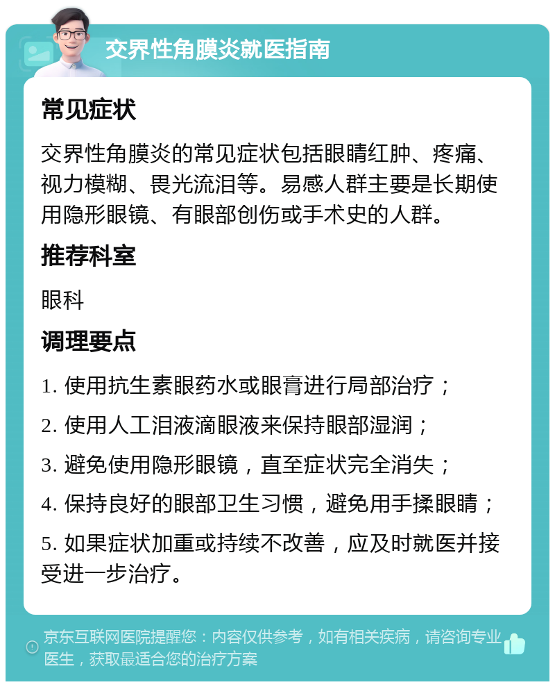 交界性角膜炎就医指南 常见症状 交界性角膜炎的常见症状包括眼睛红肿、疼痛、视力模糊、畏光流泪等。易感人群主要是长期使用隐形眼镜、有眼部创伤或手术史的人群。 推荐科室 眼科 调理要点 1. 使用抗生素眼药水或眼膏进行局部治疗； 2. 使用人工泪液滴眼液来保持眼部湿润； 3. 避免使用隐形眼镜，直至症状完全消失； 4. 保持良好的眼部卫生习惯，避免用手揉眼睛； 5. 如果症状加重或持续不改善，应及时就医并接受进一步治疗。