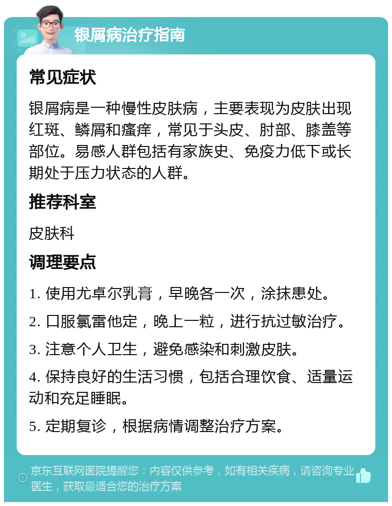 银屑病治疗指南 常见症状 银屑病是一种慢性皮肤病，主要表现为皮肤出现红斑、鳞屑和瘙痒，常见于头皮、肘部、膝盖等部位。易感人群包括有家族史、免疫力低下或长期处于压力状态的人群。 推荐科室 皮肤科 调理要点 1. 使用尤卓尔乳膏，早晚各一次，涂抹患处。 2. 口服氯雷他定，晚上一粒，进行抗过敏治疗。 3. 注意个人卫生，避免感染和刺激皮肤。 4. 保持良好的生活习惯，包括合理饮食、适量运动和充足睡眠。 5. 定期复诊，根据病情调整治疗方案。