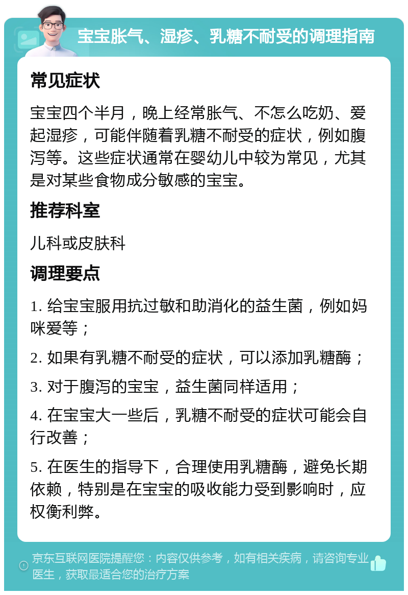 宝宝胀气、湿疹、乳糖不耐受的调理指南 常见症状 宝宝四个半月，晚上经常胀气、不怎么吃奶、爱起湿疹，可能伴随着乳糖不耐受的症状，例如腹泻等。这些症状通常在婴幼儿中较为常见，尤其是对某些食物成分敏感的宝宝。 推荐科室 儿科或皮肤科 调理要点 1. 给宝宝服用抗过敏和助消化的益生菌，例如妈咪爱等； 2. 如果有乳糖不耐受的症状，可以添加乳糖酶； 3. 对于腹泻的宝宝，益生菌同样适用； 4. 在宝宝大一些后，乳糖不耐受的症状可能会自行改善； 5. 在医生的指导下，合理使用乳糖酶，避免长期依赖，特别是在宝宝的吸收能力受到影响时，应权衡利弊。