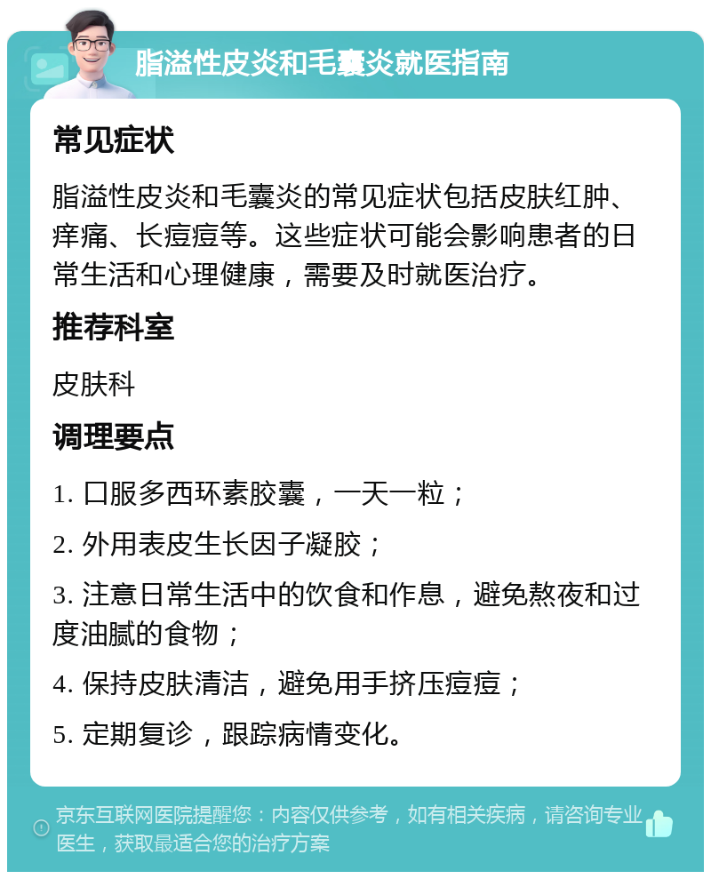 脂溢性皮炎和毛囊炎就医指南 常见症状 脂溢性皮炎和毛囊炎的常见症状包括皮肤红肿、痒痛、长痘痘等。这些症状可能会影响患者的日常生活和心理健康，需要及时就医治疗。 推荐科室 皮肤科 调理要点 1. 口服多西环素胶囊，一天一粒； 2. 外用表皮生长因子凝胶； 3. 注意日常生活中的饮食和作息，避免熬夜和过度油腻的食物； 4. 保持皮肤清洁，避免用手挤压痘痘； 5. 定期复诊，跟踪病情变化。