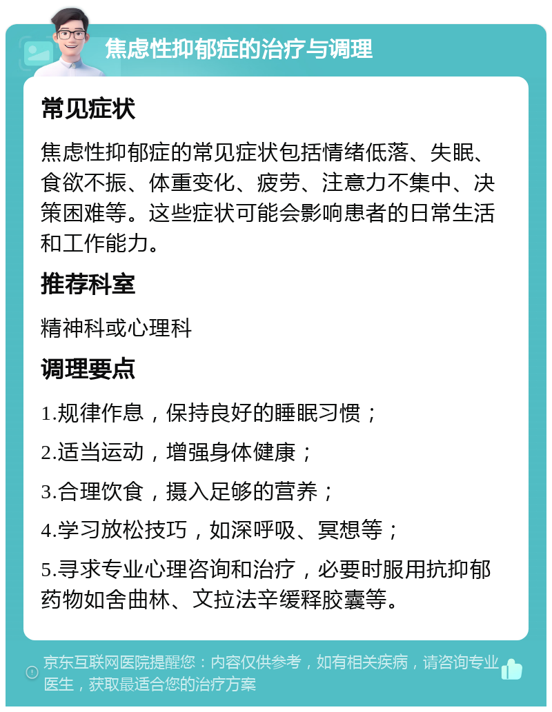 焦虑性抑郁症的治疗与调理 常见症状 焦虑性抑郁症的常见症状包括情绪低落、失眠、食欲不振、体重变化、疲劳、注意力不集中、决策困难等。这些症状可能会影响患者的日常生活和工作能力。 推荐科室 精神科或心理科 调理要点 1.规律作息，保持良好的睡眠习惯； 2.适当运动，增强身体健康； 3.合理饮食，摄入足够的营养； 4.学习放松技巧，如深呼吸、冥想等； 5.寻求专业心理咨询和治疗，必要时服用抗抑郁药物如舍曲林、文拉法辛缓释胶囊等。