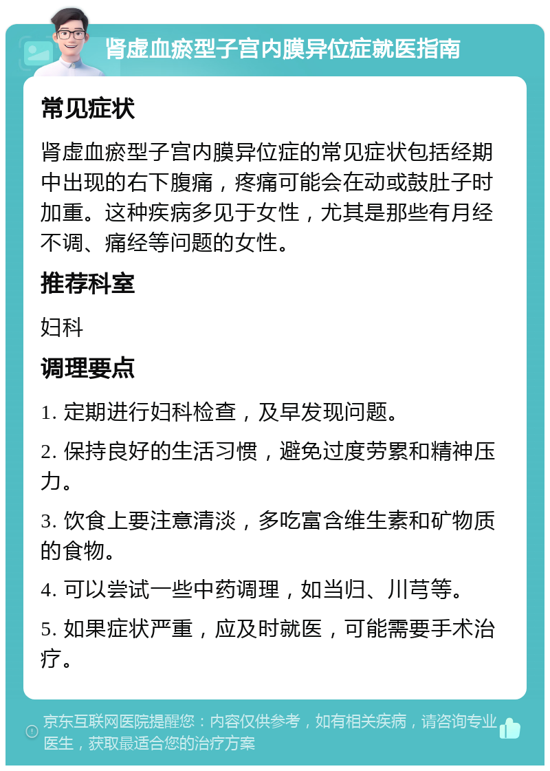 肾虚血瘀型子宫内膜异位症就医指南 常见症状 肾虚血瘀型子宫内膜异位症的常见症状包括经期中出现的右下腹痛，疼痛可能会在动或鼓肚子时加重。这种疾病多见于女性，尤其是那些有月经不调、痛经等问题的女性。 推荐科室 妇科 调理要点 1. 定期进行妇科检查，及早发现问题。 2. 保持良好的生活习惯，避免过度劳累和精神压力。 3. 饮食上要注意清淡，多吃富含维生素和矿物质的食物。 4. 可以尝试一些中药调理，如当归、川芎等。 5. 如果症状严重，应及时就医，可能需要手术治疗。