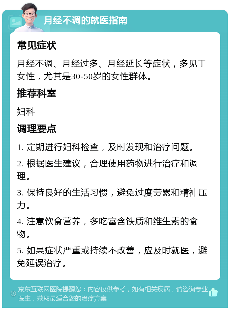 月经不调的就医指南 常见症状 月经不调、月经过多、月经延长等症状，多见于女性，尤其是30-50岁的女性群体。 推荐科室 妇科 调理要点 1. 定期进行妇科检查，及时发现和治疗问题。 2. 根据医生建议，合理使用药物进行治疗和调理。 3. 保持良好的生活习惯，避免过度劳累和精神压力。 4. 注意饮食营养，多吃富含铁质和维生素的食物。 5. 如果症状严重或持续不改善，应及时就医，避免延误治疗。