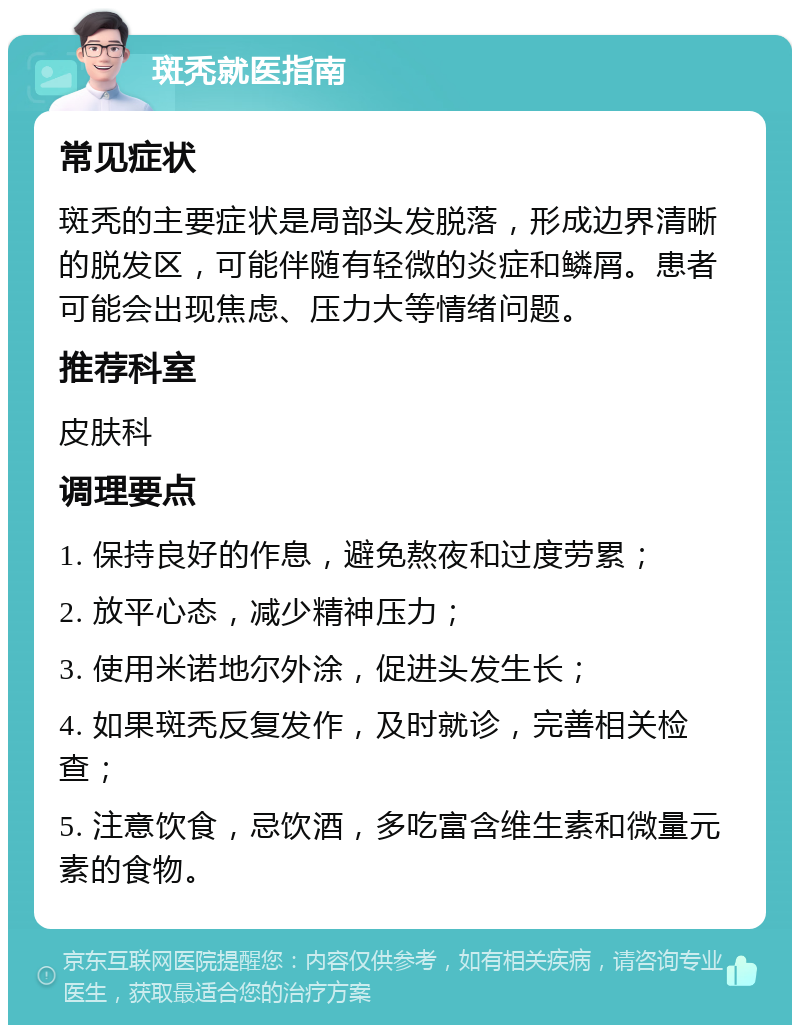 斑秃就医指南 常见症状 斑秃的主要症状是局部头发脱落，形成边界清晰的脱发区，可能伴随有轻微的炎症和鳞屑。患者可能会出现焦虑、压力大等情绪问题。 推荐科室 皮肤科 调理要点 1. 保持良好的作息，避免熬夜和过度劳累； 2. 放平心态，减少精神压力； 3. 使用米诺地尔外涂，促进头发生长； 4. 如果斑秃反复发作，及时就诊，完善相关检查； 5. 注意饮食，忌饮酒，多吃富含维生素和微量元素的食物。