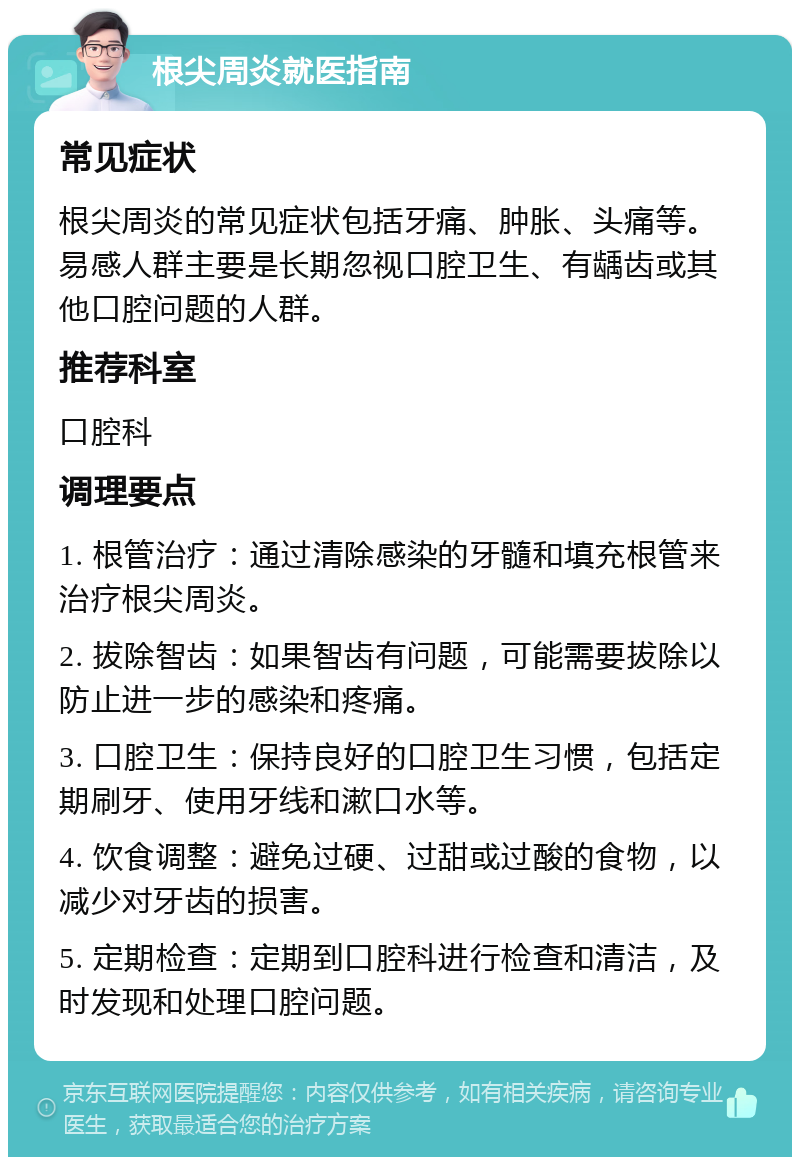 根尖周炎就医指南 常见症状 根尖周炎的常见症状包括牙痛、肿胀、头痛等。易感人群主要是长期忽视口腔卫生、有龋齿或其他口腔问题的人群。 推荐科室 口腔科 调理要点 1. 根管治疗：通过清除感染的牙髓和填充根管来治疗根尖周炎。 2. 拔除智齿：如果智齿有问题，可能需要拔除以防止进一步的感染和疼痛。 3. 口腔卫生：保持良好的口腔卫生习惯，包括定期刷牙、使用牙线和漱口水等。 4. 饮食调整：避免过硬、过甜或过酸的食物，以减少对牙齿的损害。 5. 定期检查：定期到口腔科进行检查和清洁，及时发现和处理口腔问题。