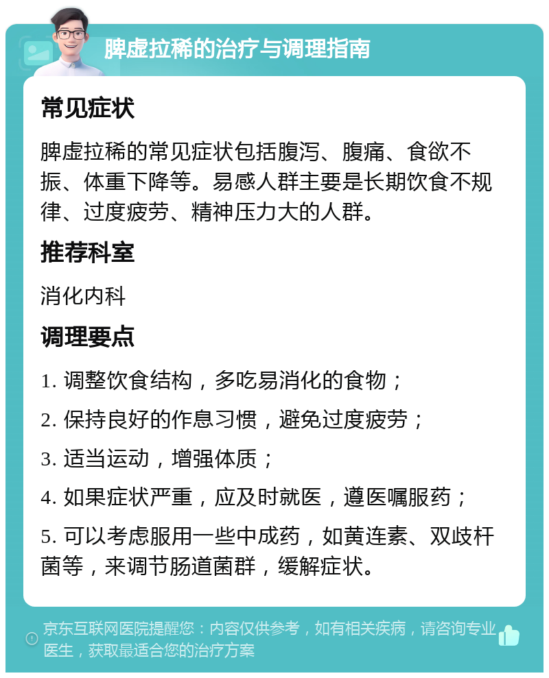 脾虚拉稀的治疗与调理指南 常见症状 脾虚拉稀的常见症状包括腹泻、腹痛、食欲不振、体重下降等。易感人群主要是长期饮食不规律、过度疲劳、精神压力大的人群。 推荐科室 消化内科 调理要点 1. 调整饮食结构，多吃易消化的食物； 2. 保持良好的作息习惯，避免过度疲劳； 3. 适当运动，增强体质； 4. 如果症状严重，应及时就医，遵医嘱服药； 5. 可以考虑服用一些中成药，如黄连素、双歧杆菌等，来调节肠道菌群，缓解症状。