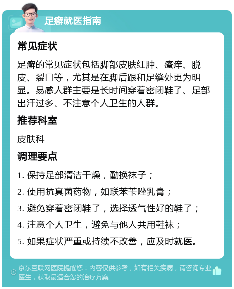 足癣就医指南 常见症状 足癣的常见症状包括脚部皮肤红肿、瘙痒、脱皮、裂口等，尤其是在脚后跟和足缝处更为明显。易感人群主要是长时间穿着密闭鞋子、足部出汗过多、不注意个人卫生的人群。 推荐科室 皮肤科 调理要点 1. 保持足部清洁干燥，勤换袜子； 2. 使用抗真菌药物，如联苯苄唑乳膏； 3. 避免穿着密闭鞋子，选择透气性好的鞋子； 4. 注意个人卫生，避免与他人共用鞋袜； 5. 如果症状严重或持续不改善，应及时就医。