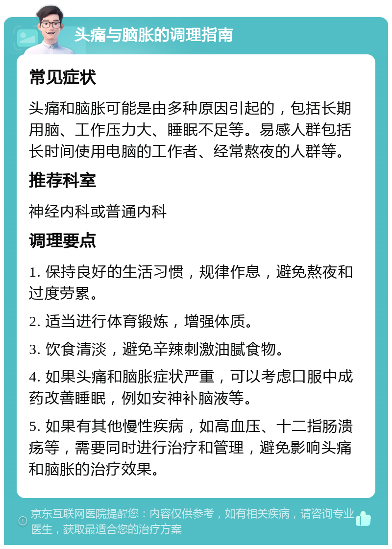 头痛与脑胀的调理指南 常见症状 头痛和脑胀可能是由多种原因引起的，包括长期用脑、工作压力大、睡眠不足等。易感人群包括长时间使用电脑的工作者、经常熬夜的人群等。 推荐科室 神经内科或普通内科 调理要点 1. 保持良好的生活习惯，规律作息，避免熬夜和过度劳累。 2. 适当进行体育锻炼，增强体质。 3. 饮食清淡，避免辛辣刺激油腻食物。 4. 如果头痛和脑胀症状严重，可以考虑口服中成药改善睡眠，例如安神补脑液等。 5. 如果有其他慢性疾病，如高血压、十二指肠溃疡等，需要同时进行治疗和管理，避免影响头痛和脑胀的治疗效果。