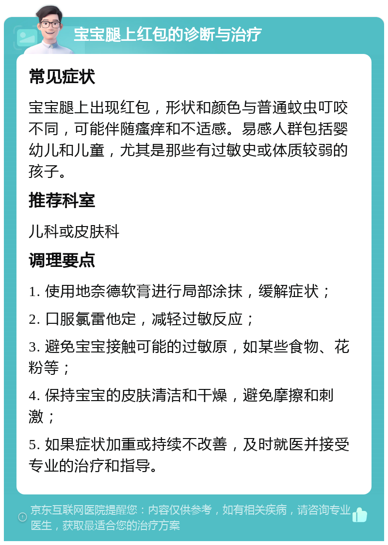 宝宝腿上红包的诊断与治疗 常见症状 宝宝腿上出现红包，形状和颜色与普通蚊虫叮咬不同，可能伴随瘙痒和不适感。易感人群包括婴幼儿和儿童，尤其是那些有过敏史或体质较弱的孩子。 推荐科室 儿科或皮肤科 调理要点 1. 使用地奈德软膏进行局部涂抹，缓解症状； 2. 口服氯雷他定，减轻过敏反应； 3. 避免宝宝接触可能的过敏原，如某些食物、花粉等； 4. 保持宝宝的皮肤清洁和干燥，避免摩擦和刺激； 5. 如果症状加重或持续不改善，及时就医并接受专业的治疗和指导。