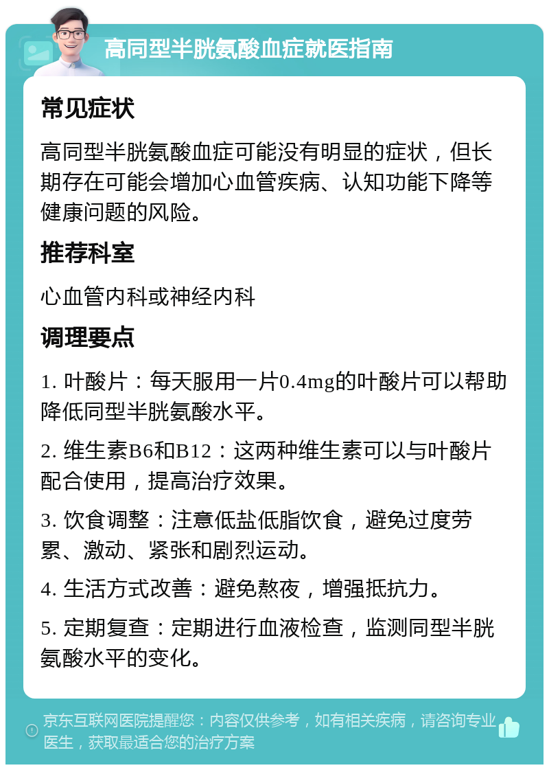 高同型半胱氨酸血症就医指南 常见症状 高同型半胱氨酸血症可能没有明显的症状，但长期存在可能会增加心血管疾病、认知功能下降等健康问题的风险。 推荐科室 心血管内科或神经内科 调理要点 1. 叶酸片：每天服用一片0.4mg的叶酸片可以帮助降低同型半胱氨酸水平。 2. 维生素B6和B12：这两种维生素可以与叶酸片配合使用，提高治疗效果。 3. 饮食调整：注意低盐低脂饮食，避免过度劳累、激动、紧张和剧烈运动。 4. 生活方式改善：避免熬夜，增强抵抗力。 5. 定期复查：定期进行血液检查，监测同型半胱氨酸水平的变化。