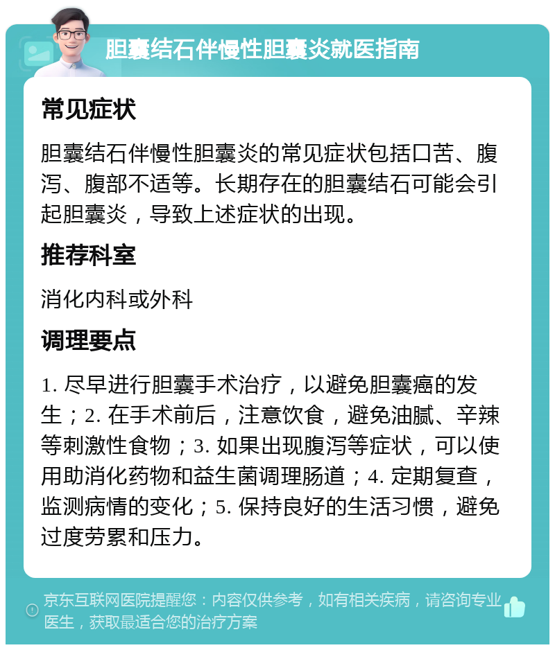 胆囊结石伴慢性胆囊炎就医指南 常见症状 胆囊结石伴慢性胆囊炎的常见症状包括口苦、腹泻、腹部不适等。长期存在的胆囊结石可能会引起胆囊炎，导致上述症状的出现。 推荐科室 消化内科或外科 调理要点 1. 尽早进行胆囊手术治疗，以避免胆囊癌的发生；2. 在手术前后，注意饮食，避免油腻、辛辣等刺激性食物；3. 如果出现腹泻等症状，可以使用助消化药物和益生菌调理肠道；4. 定期复查，监测病情的变化；5. 保持良好的生活习惯，避免过度劳累和压力。