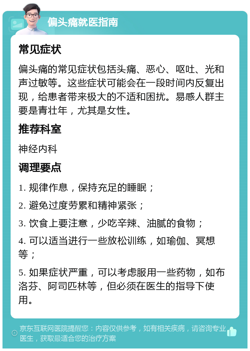 偏头痛就医指南 常见症状 偏头痛的常见症状包括头痛、恶心、呕吐、光和声过敏等。这些症状可能会在一段时间内反复出现，给患者带来极大的不适和困扰。易感人群主要是青壮年，尤其是女性。 推荐科室 神经内科 调理要点 1. 规律作息，保持充足的睡眠； 2. 避免过度劳累和精神紧张； 3. 饮食上要注意，少吃辛辣、油腻的食物； 4. 可以适当进行一些放松训练，如瑜伽、冥想等； 5. 如果症状严重，可以考虑服用一些药物，如布洛芬、阿司匹林等，但必须在医生的指导下使用。