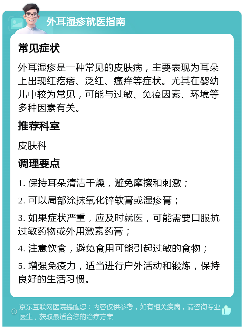 外耳湿疹就医指南 常见症状 外耳湿疹是一种常见的皮肤病，主要表现为耳朵上出现红疙瘩、泛红、瘙痒等症状。尤其在婴幼儿中较为常见，可能与过敏、免疫因素、环境等多种因素有关。 推荐科室 皮肤科 调理要点 1. 保持耳朵清洁干燥，避免摩擦和刺激； 2. 可以局部涂抹氧化锌软膏或湿疹膏； 3. 如果症状严重，应及时就医，可能需要口服抗过敏药物或外用激素药膏； 4. 注意饮食，避免食用可能引起过敏的食物； 5. 增强免疫力，适当进行户外活动和锻炼，保持良好的生活习惯。