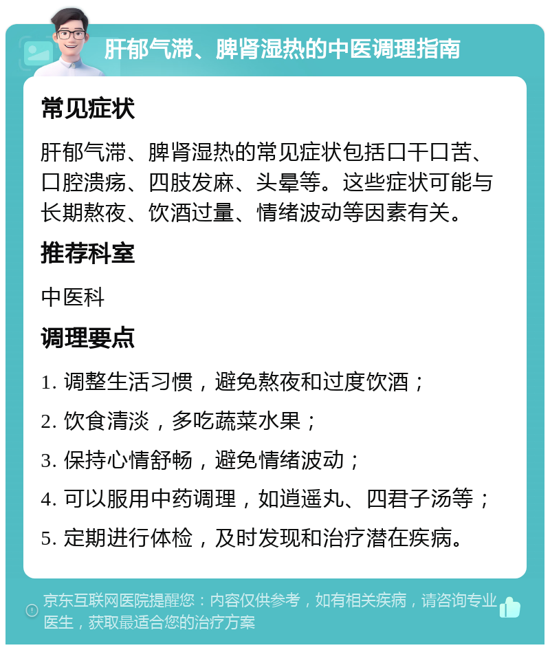 肝郁气滞、脾肾湿热的中医调理指南 常见症状 肝郁气滞、脾肾湿热的常见症状包括口干口苦、口腔溃疡、四肢发麻、头晕等。这些症状可能与长期熬夜、饮酒过量、情绪波动等因素有关。 推荐科室 中医科 调理要点 1. 调整生活习惯，避免熬夜和过度饮酒； 2. 饮食清淡，多吃蔬菜水果； 3. 保持心情舒畅，避免情绪波动； 4. 可以服用中药调理，如逍遥丸、四君子汤等； 5. 定期进行体检，及时发现和治疗潜在疾病。