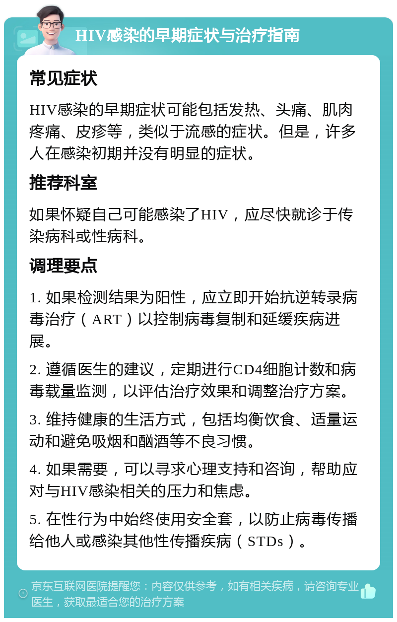 HIV感染的早期症状与治疗指南 常见症状 HIV感染的早期症状可能包括发热、头痛、肌肉疼痛、皮疹等，类似于流感的症状。但是，许多人在感染初期并没有明显的症状。 推荐科室 如果怀疑自己可能感染了HIV，应尽快就诊于传染病科或性病科。 调理要点 1. 如果检测结果为阳性，应立即开始抗逆转录病毒治疗（ART）以控制病毒复制和延缓疾病进展。 2. 遵循医生的建议，定期进行CD4细胞计数和病毒载量监测，以评估治疗效果和调整治疗方案。 3. 维持健康的生活方式，包括均衡饮食、适量运动和避免吸烟和酗酒等不良习惯。 4. 如果需要，可以寻求心理支持和咨询，帮助应对与HIV感染相关的压力和焦虑。 5. 在性行为中始终使用安全套，以防止病毒传播给他人或感染其他性传播疾病（STDs）。