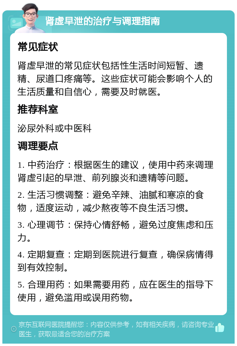 肾虚早泄的治疗与调理指南 常见症状 肾虚早泄的常见症状包括性生活时间短暂、遗精、尿道口疼痛等。这些症状可能会影响个人的生活质量和自信心，需要及时就医。 推荐科室 泌尿外科或中医科 调理要点 1. 中药治疗：根据医生的建议，使用中药来调理肾虚引起的早泄、前列腺炎和遗精等问题。 2. 生活习惯调整：避免辛辣、油腻和寒凉的食物，适度运动，减少熬夜等不良生活习惯。 3. 心理调节：保持心情舒畅，避免过度焦虑和压力。 4. 定期复查：定期到医院进行复查，确保病情得到有效控制。 5. 合理用药：如果需要用药，应在医生的指导下使用，避免滥用或误用药物。