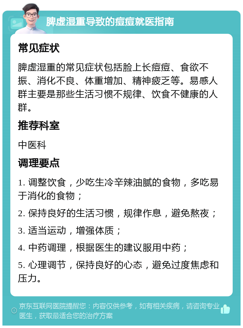 脾虚湿重导致的痘痘就医指南 常见症状 脾虚湿重的常见症状包括脸上长痘痘、食欲不振、消化不良、体重增加、精神疲乏等。易感人群主要是那些生活习惯不规律、饮食不健康的人群。 推荐科室 中医科 调理要点 1. 调整饮食，少吃生冷辛辣油腻的食物，多吃易于消化的食物； 2. 保持良好的生活习惯，规律作息，避免熬夜； 3. 适当运动，增强体质； 4. 中药调理，根据医生的建议服用中药； 5. 心理调节，保持良好的心态，避免过度焦虑和压力。