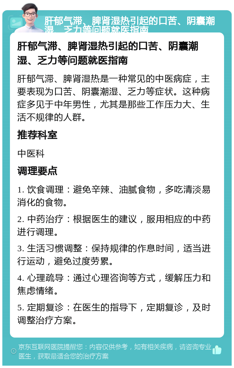 肝郁气滞、脾肾湿热引起的口苦、阴囊潮湿、乏力等问题就医指南 肝郁气滞、脾肾湿热引起的口苦、阴囊潮湿、乏力等问题就医指南 肝郁气滞、脾肾湿热是一种常见的中医病症，主要表现为口苦、阴囊潮湿、乏力等症状。这种病症多见于中年男性，尤其是那些工作压力大、生活不规律的人群。 推荐科室 中医科 调理要点 1. 饮食调理：避免辛辣、油腻食物，多吃清淡易消化的食物。 2. 中药治疗：根据医生的建议，服用相应的中药进行调理。 3. 生活习惯调整：保持规律的作息时间，适当进行运动，避免过度劳累。 4. 心理疏导：通过心理咨询等方式，缓解压力和焦虑情绪。 5. 定期复诊：在医生的指导下，定期复诊，及时调整治疗方案。