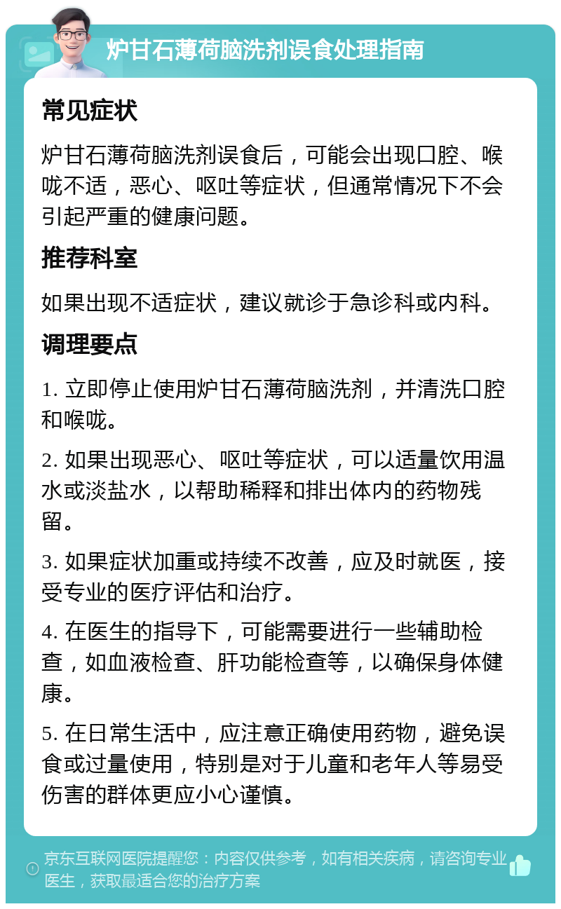 炉甘石薄荷脑洗剂误食处理指南 常见症状 炉甘石薄荷脑洗剂误食后，可能会出现口腔、喉咙不适，恶心、呕吐等症状，但通常情况下不会引起严重的健康问题。 推荐科室 如果出现不适症状，建议就诊于急诊科或内科。 调理要点 1. 立即停止使用炉甘石薄荷脑洗剂，并清洗口腔和喉咙。 2. 如果出现恶心、呕吐等症状，可以适量饮用温水或淡盐水，以帮助稀释和排出体内的药物残留。 3. 如果症状加重或持续不改善，应及时就医，接受专业的医疗评估和治疗。 4. 在医生的指导下，可能需要进行一些辅助检查，如血液检查、肝功能检查等，以确保身体健康。 5. 在日常生活中，应注意正确使用药物，避免误食或过量使用，特别是对于儿童和老年人等易受伤害的群体更应小心谨慎。