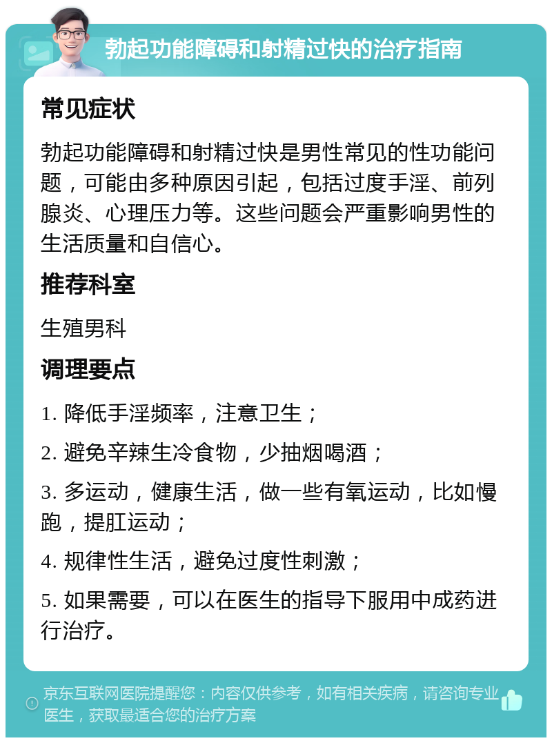 勃起功能障碍和射精过快的治疗指南 常见症状 勃起功能障碍和射精过快是男性常见的性功能问题，可能由多种原因引起，包括过度手淫、前列腺炎、心理压力等。这些问题会严重影响男性的生活质量和自信心。 推荐科室 生殖男科 调理要点 1. 降低手淫频率，注意卫生； 2. 避免辛辣生冷食物，少抽烟喝酒； 3. 多运动，健康生活，做一些有氧运动，比如慢跑，提肛运动； 4. 规律性生活，避免过度性刺激； 5. 如果需要，可以在医生的指导下服用中成药进行治疗。