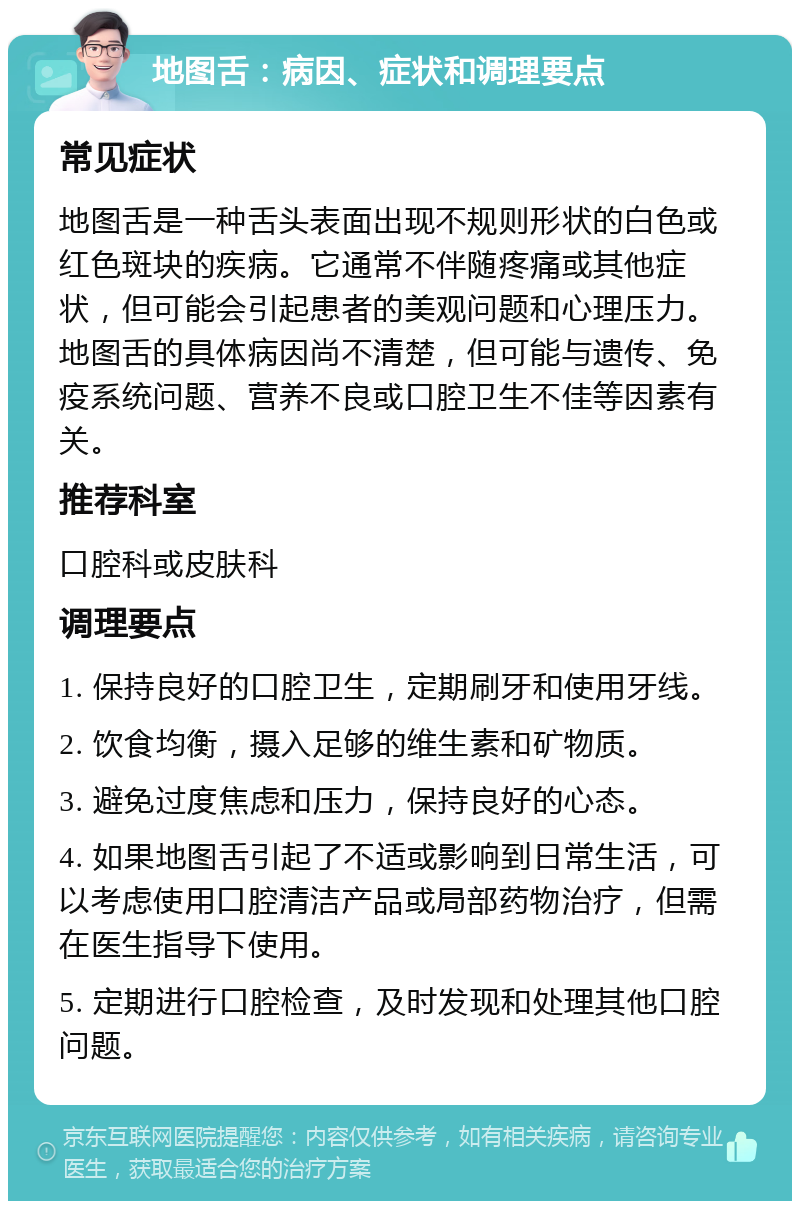 地图舌：病因、症状和调理要点 常见症状 地图舌是一种舌头表面出现不规则形状的白色或红色斑块的疾病。它通常不伴随疼痛或其他症状，但可能会引起患者的美观问题和心理压力。地图舌的具体病因尚不清楚，但可能与遗传、免疫系统问题、营养不良或口腔卫生不佳等因素有关。 推荐科室 口腔科或皮肤科 调理要点 1. 保持良好的口腔卫生，定期刷牙和使用牙线。 2. 饮食均衡，摄入足够的维生素和矿物质。 3. 避免过度焦虑和压力，保持良好的心态。 4. 如果地图舌引起了不适或影响到日常生活，可以考虑使用口腔清洁产品或局部药物治疗，但需在医生指导下使用。 5. 定期进行口腔检查，及时发现和处理其他口腔问题。