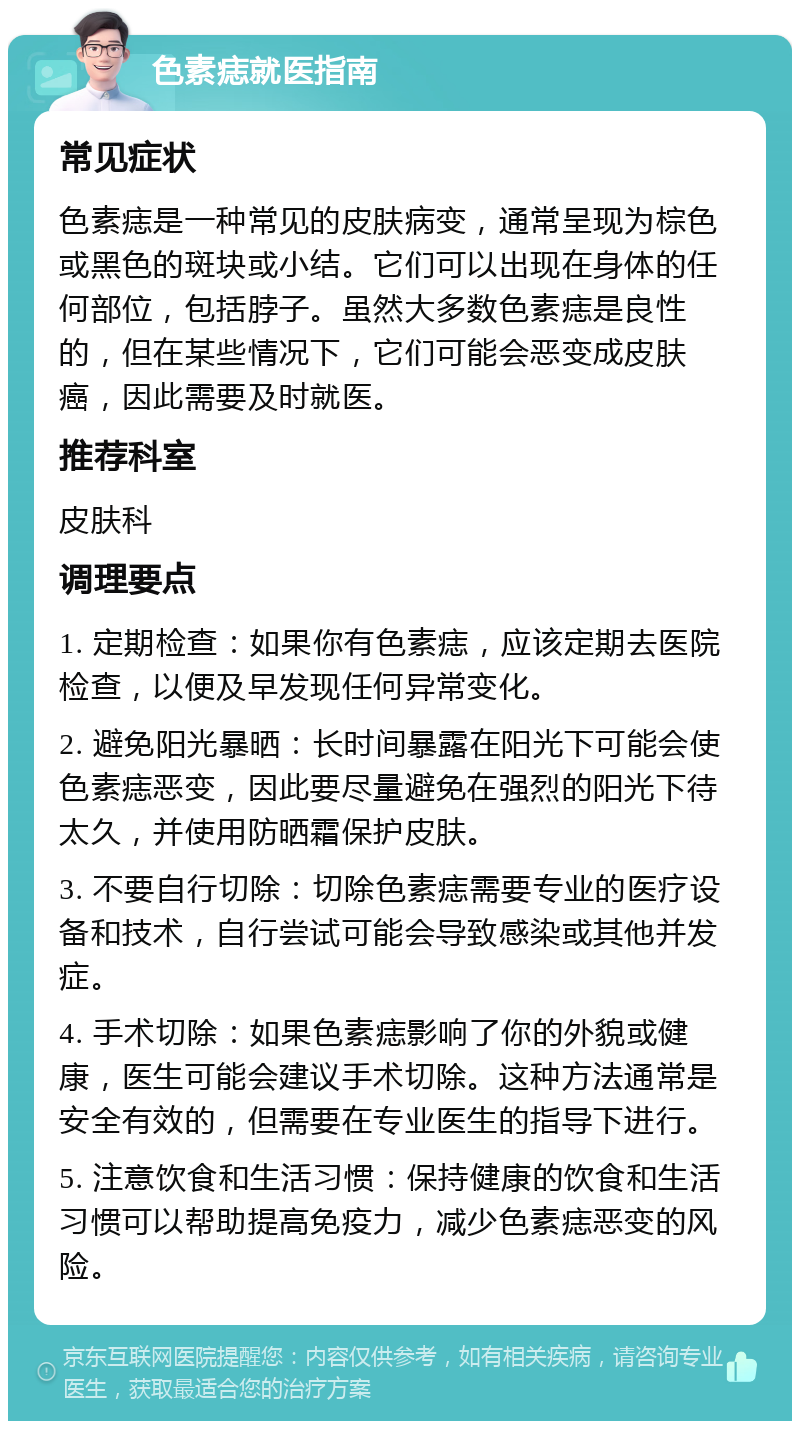 色素痣就医指南 常见症状 色素痣是一种常见的皮肤病变，通常呈现为棕色或黑色的斑块或小结。它们可以出现在身体的任何部位，包括脖子。虽然大多数色素痣是良性的，但在某些情况下，它们可能会恶变成皮肤癌，因此需要及时就医。 推荐科室 皮肤科 调理要点 1. 定期检查：如果你有色素痣，应该定期去医院检查，以便及早发现任何异常变化。 2. 避免阳光暴晒：长时间暴露在阳光下可能会使色素痣恶变，因此要尽量避免在强烈的阳光下待太久，并使用防晒霜保护皮肤。 3. 不要自行切除：切除色素痣需要专业的医疗设备和技术，自行尝试可能会导致感染或其他并发症。 4. 手术切除：如果色素痣影响了你的外貌或健康，医生可能会建议手术切除。这种方法通常是安全有效的，但需要在专业医生的指导下进行。 5. 注意饮食和生活习惯：保持健康的饮食和生活习惯可以帮助提高免疫力，减少色素痣恶变的风险。