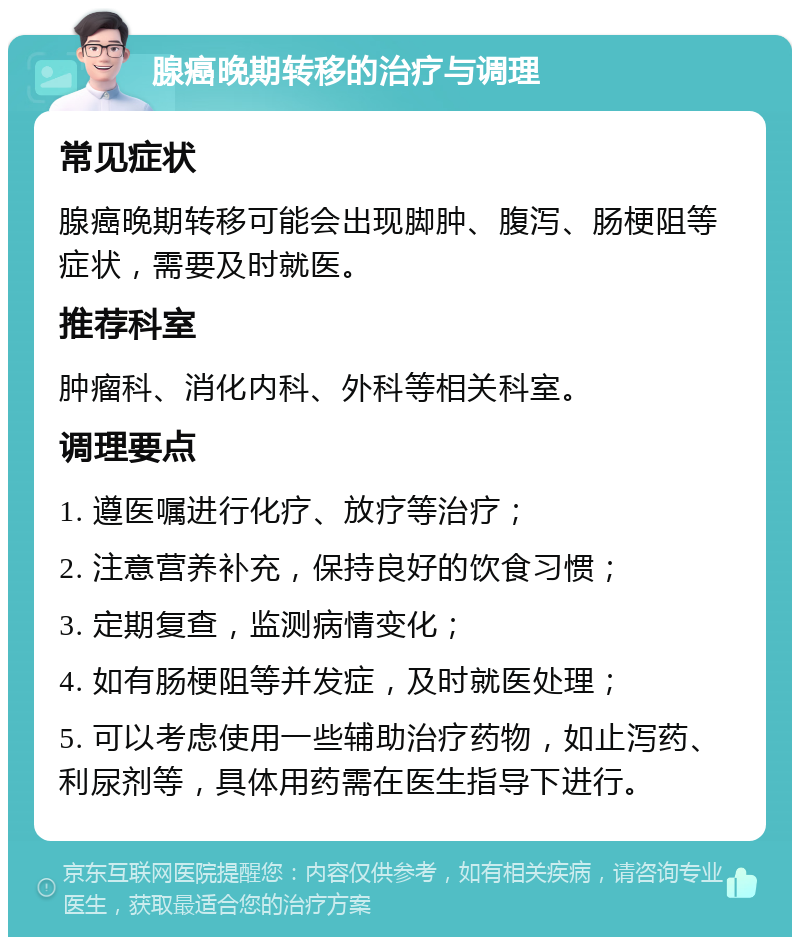 腺癌晚期转移的治疗与调理 常见症状 腺癌晚期转移可能会出现脚肿、腹泻、肠梗阻等症状，需要及时就医。 推荐科室 肿瘤科、消化内科、外科等相关科室。 调理要点 1. 遵医嘱进行化疗、放疗等治疗； 2. 注意营养补充，保持良好的饮食习惯； 3. 定期复查，监测病情变化； 4. 如有肠梗阻等并发症，及时就医处理； 5. 可以考虑使用一些辅助治疗药物，如止泻药、利尿剂等，具体用药需在医生指导下进行。